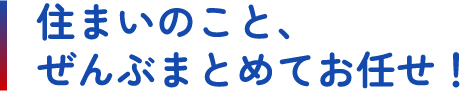 住まいのこと、ぜんぶまとめてお任せ！